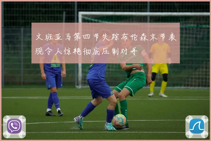 文班亚马第四节失踪布伦森末节表现令人惊艳彻底压制对手