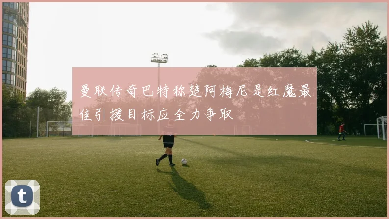 曼联传奇巴特称楚阿梅尼是红魔最佳引援目标应全力争取