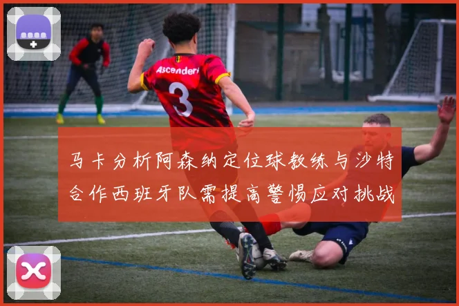 马卡分析阿森纳定位球教练与沙特合作西班牙队需提高警惕应对挑战