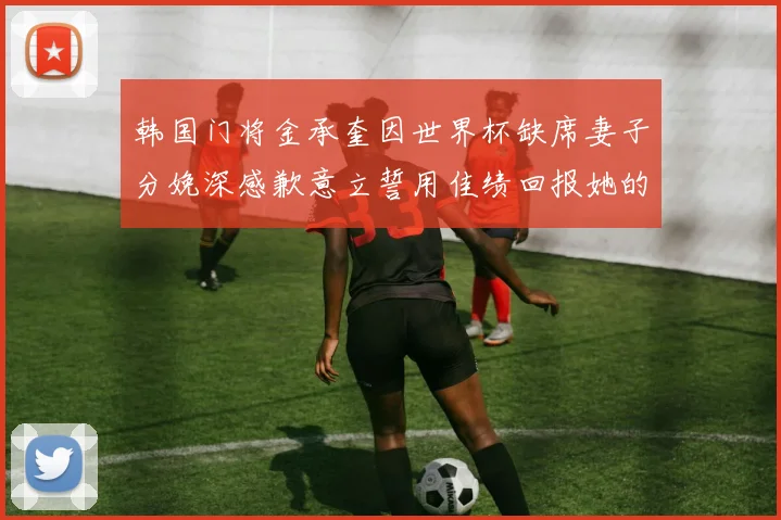 韩国门将金承奎因世界杯缺席妻子分娩深感歉意立誓用佳绩回报她的支持与爱