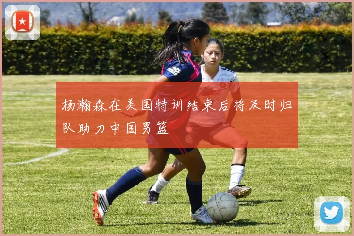 杨瀚森在美国特训结束后将及时归队助力中国男篮