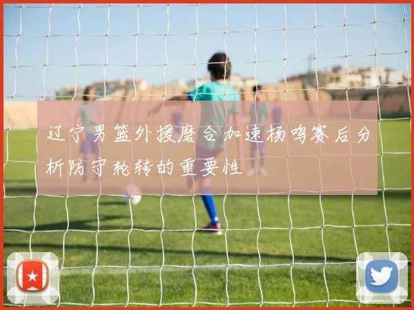 辽宁男篮外援磨合加速杨鸣赛后分析防守轮转的重要性