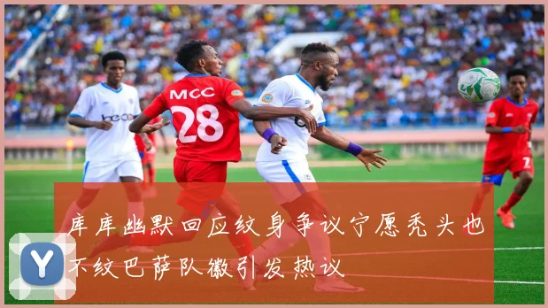 库库幽默回应纹身争议宁愿秃头也不纹巴萨队徽引发热议