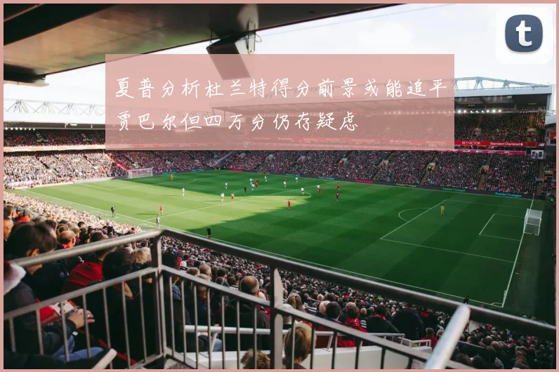 夏普分析杜兰特得分前景或能追平贾巴尔但四万分仍存疑虑