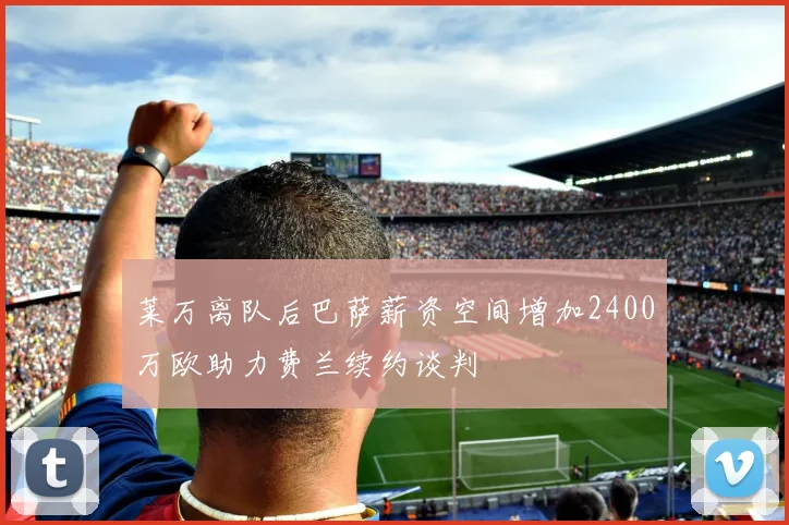 莱万离队后巴萨薪资空间增加2400万欧助力费兰续约谈判