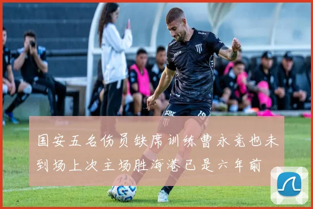 国安五名伤员缺席训练曹永竞也未到场上次主场胜海港已是六年前
