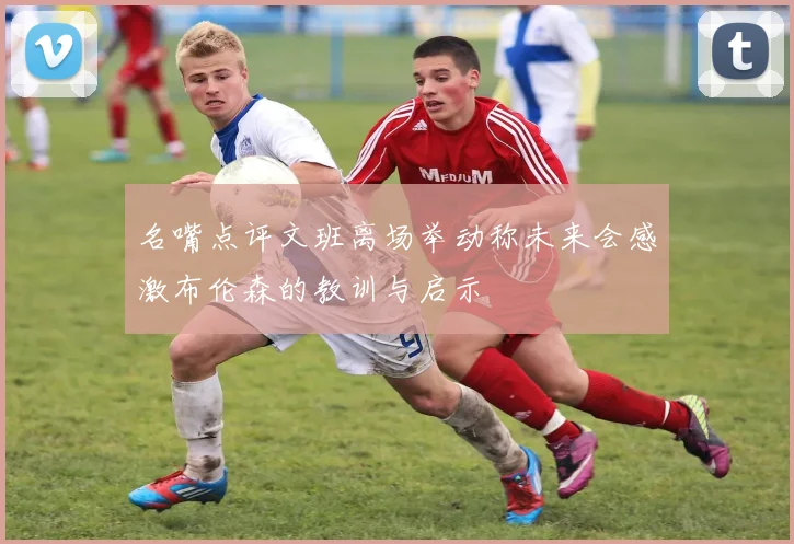名嘴点评文班离场举动称未来会感激布伦森的教训与启示