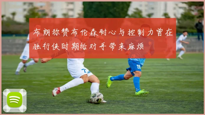 布朗称赞布伦森耐心与控制力曾在独行侠时期给对手带来麻烦