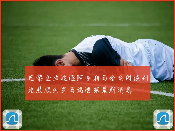 巴黎全力追逐阿克利乌舍合同谈判进展顺利罗马诺透露最新消息