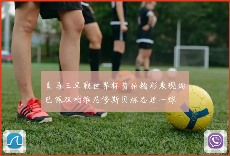 皇马三叉戟世界杯首轮精彩表现姆巴佩双响维尼修斯贝林各进一球