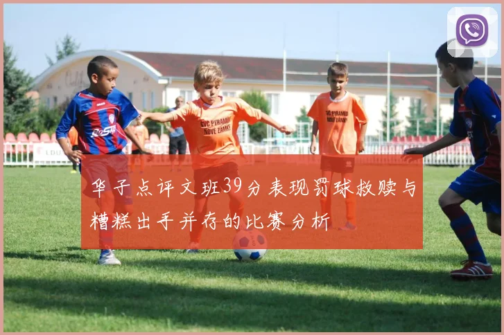 华子点评文班39分表现罚球救赎与糟糕出手并存的比赛分析