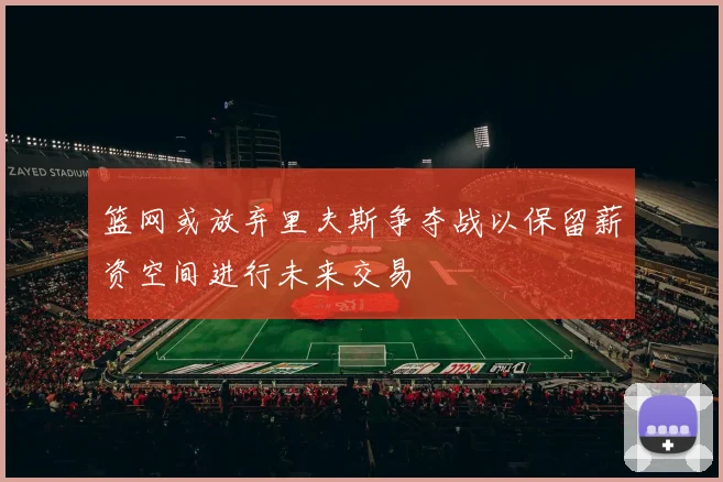 篮网或放弃里夫斯争夺战以保留薪资空间进行未来交易