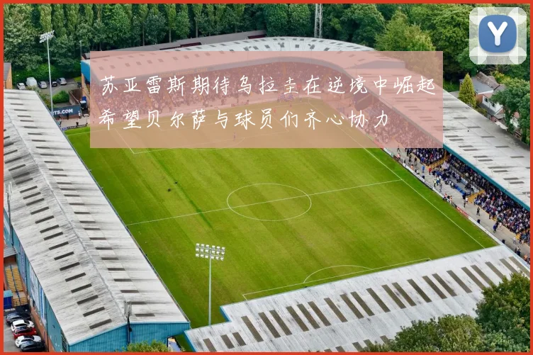苏亚雷斯期待乌拉圭在逆境中崛起希望贝尔萨与球员们齐心协力