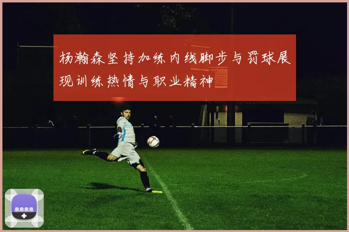 杨瀚森坚持加练内线脚步与罚球展现训练热情与职业精神