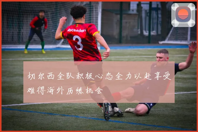 切尔西全队积极心态全力以赴享受难得海外历练机会