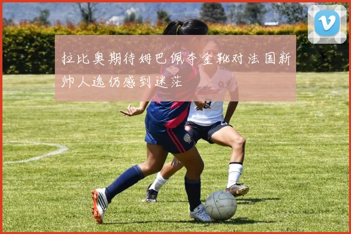 拉比奥期待姆巴佩夺金靴对法国新帅人选仍感到迷茫