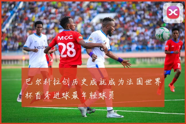 巴尔科拉创历史成就成为法国世界杯首秀进球最年轻球员