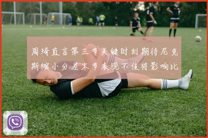 周琦直言第三节关键时刻期待尼克斯缩小分差末节表现不佳将影响比赛结果