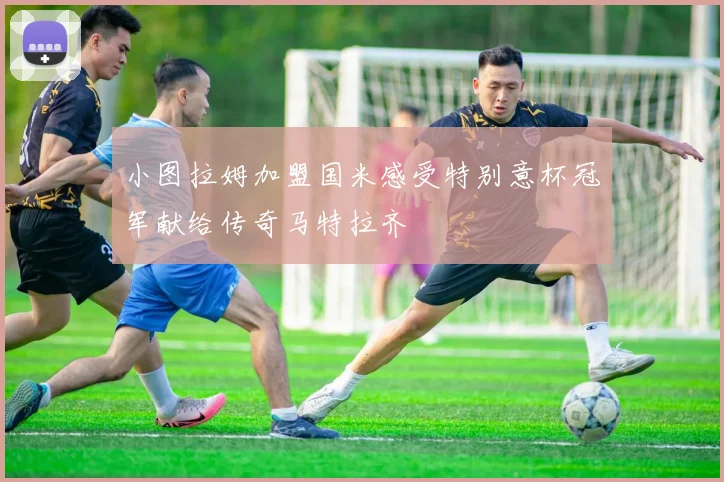 小图拉姆加盟国米感受特别意杯冠军献给传奇马特拉齐