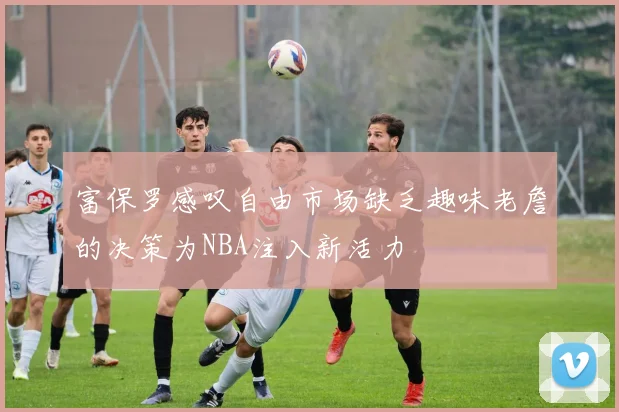 富保罗感叹自由市场缺乏趣味老詹的决策为NBA注入新活力