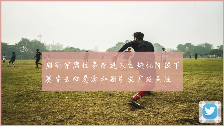 周冠宇席位争夺进入白热化阶段下赛季去向悬念加剧引发广泛关注