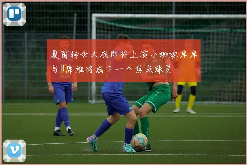 夏窗转会大戏即将上演小蜘蛛库库与B席谁将成下一个焦点球员