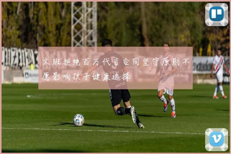 文班拒绝百万代言合同坚守原则不愿影响孩子健康选择
