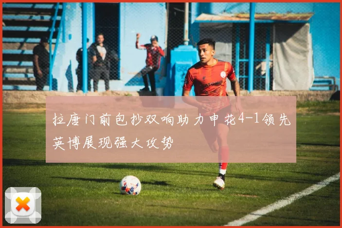 拉唐门前包抄双响助力申花4-1领先英博展现强大攻势