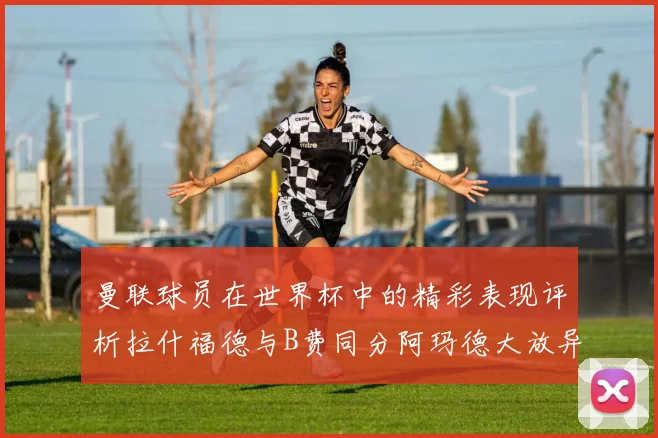 曼联球员在世界杯中的精彩表现评析拉什福德与B费同分阿玛德大放异彩