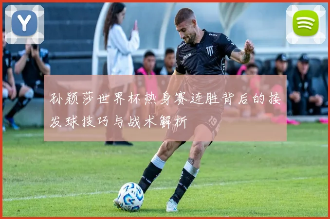 孙颖莎世界杯热身赛连胜背后的接发球技巧与战术解析