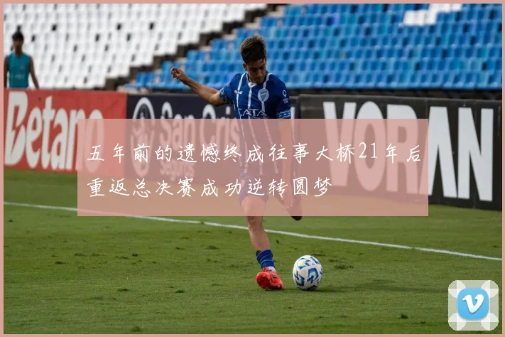五年前的遗憾终成往事大桥21年后重返总决赛成功逆转圆梦