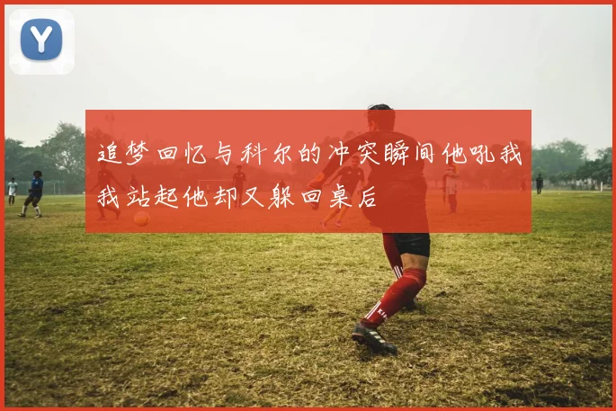 追梦回忆与科尔的冲突瞬间他吼我我站起他却又躲回桌后