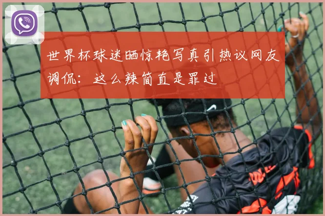 世界杯球迷晒惊艳写真引热议网友调侃：这么辣简直是罪过