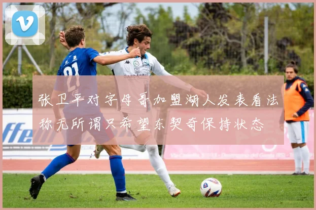 张卫平对字母哥加盟湖人发表看法称无所谓只希望东契奇保持状态
