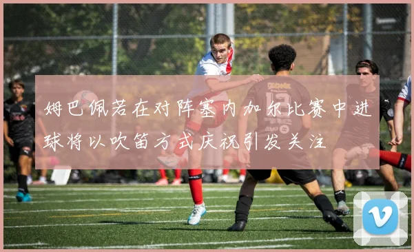姆巴佩若在对阵塞内加尔比赛中进球将以吹笛方式庆祝引发关注